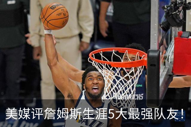 美媒评詹姆斯生涯5大最强队友！豪华阵容近乎无解，能否82胜0负？
